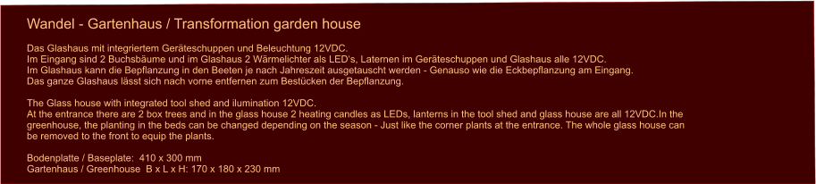 Wandel - Gartenhaus / Transformation garden house Das Glashaus mit integriertem Geräteschuppen und Beleuchtung 12VDC. Im Eingang sind 2 Buchsbäume und im Glashaus 2 Wärmelichter als LED‘s, Laternen im Geräteschuppen und Glashaus alle 12VDC.Im Glashaus kann die Bepflanzung in den Beeten je nach Jahreszeit ausgetauscht werden - Genauso wie die Eckbepflanzung am Eingang. Das ganze Glashaus lässt sich nach vorne entfernen zum Bestücken der Bepflanzung.  The Glass house with integrated tool shed and ilumination 12VDC. At the entrance there are 2 box trees and in the glass house 2 heating candles as LEDs, lanterns in the tool shed and glass house are all 12VDC.In the  greenhouse, the planting in the beds can be changed depending on the season - Just like the corner plants at the entrance. The whole glass house can  be removed to the front to equip the plants. Bodenplatte / Baseplate:  410 x 300 mmGartenhaus / Greenhouse  B x L x H: 170 x 180 x 230 mm