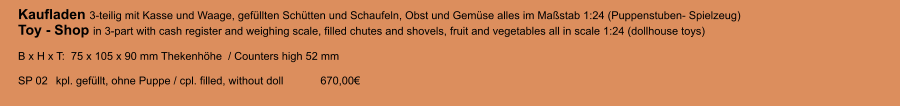 Kaufladen 3-teilig mit Kasse und Waage, gefüllten Schütten und Schaufeln, Obst und Gemüse alles im Maßstab 1:24 (Puppenstuben- Spielzeug)Toy - Shop in 3-part with cash register and weighing scale, filled chutes and shovels, fruit and vegetables all in scale 1:24 (dollhouse toys)  B x H x T:  75 x 105 x 90 mm Thekenhöhe  / Counters high 52 mm   SP 02 	kpl. gefüllt, ohne Puppe / cpl. filled, without doll 	670,00€