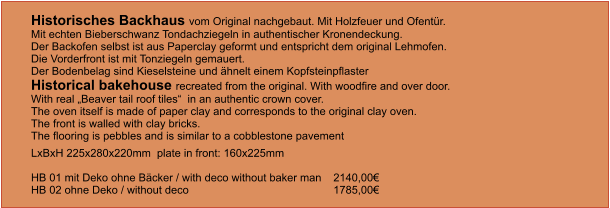 Historisches Backhaus vom Original nachgebaut. Mit Holzfeuer und Ofentür.Mit echten Bieberschwanz Tondachziegeln in authentischer Kronendeckung. Der Backofen selbst ist aus Paperclay geformt und entspricht dem original Lehmofen.  Die Vorderfront ist mit Tonziegeln gemauert. Der Bodenbelag sind Kieselsteine und ähnelt einem Kopfsteinpflaster  Historical bakehouse recreated from the original. With woodfire and over door. With real „Beaver tail roof tiles“  in an authentic crown cover. The oven itself is made of paper clay and corresponds to the original clay oven. The front is walled with clay bricks. The flooring is pebbles and is similar to a cobblestone pavement LxBxH 225x280x220mm  plate in front: 160x225mm  HB 01 mit Deko ohne Bäcker / with deco without baker man  	2140,00€ HB 02 ohne Deko / without deco				1785,00€