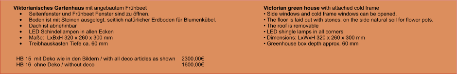 Viktorianisches Gartenhaus mit angebautem Frühbeet •	Seitenfenster und Frühbeet Fenster sind zu öffnen. •	Boden ist mit Steinen ausgelegt, seitlich natürlicher Erdboden für Blumenkübel. •	Dach ist abnehmbar •	LED Schindellampen in allen Ecken •	Maße:  LxBxH 320 x 260 x 300 mm •	Treibhauskasten Tiefe ca. 60 mm Victorian green house with attached cold frame • Side windows and cold frame windows can be opened. • The floor is laid out with stones, on the side natural soil for flower pots. • The roof is removable • LED shingle lamps in all corners • Dimensions: LxWxH 320 x 260 x 300 mm • Greenhouse box depth approx. 60 mm HB 15  mit Deko wie in den Bildern / with all deco articles as shown   	2300,00€ HB 16  ohne Deko / without deco					1600,00€