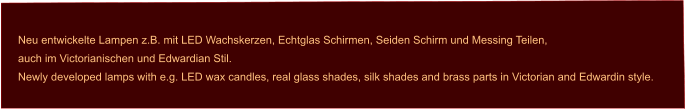 Neu entwickelte Lampen z.B. mit LED Wachskerzen, Echtglas Schirmen, Seiden Schirm und Messing Teilen, auch im Victorianischen und Edwardian Stil.  Newly developed lamps with e.g. LED wax candles, real glass shades, silk shades and brass parts in Victorian and Edwardin style.